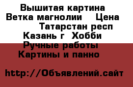 Вышитая картина “Ветка магнолии“ › Цена ­ 6 000 - Татарстан респ., Казань г. Хобби. Ручные работы » Картины и панно   